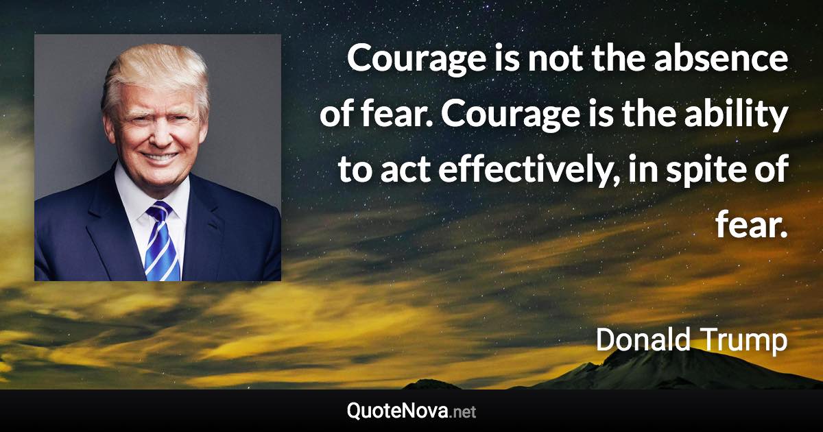 Courage is not the absence of fear. Courage is the ability to act effectively, in spite of fear. - Donald Trump quote