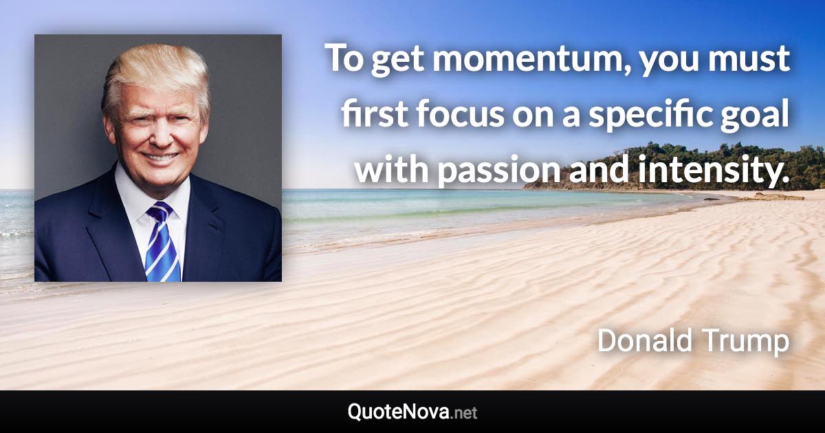 To get momentum, you must first focus on a specific goal with passion and intensity. - Donald Trump quote