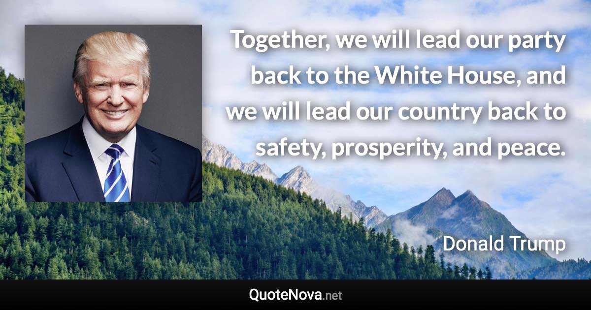 Together, we will lead our party back to the White House, and we will lead our country back to safety, prosperity, and peace. - Donald Trump quote