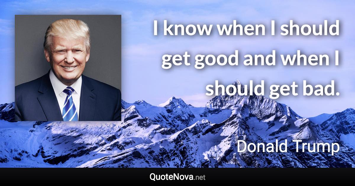 I know when I should get good and when I should get bad. - Donald Trump quote