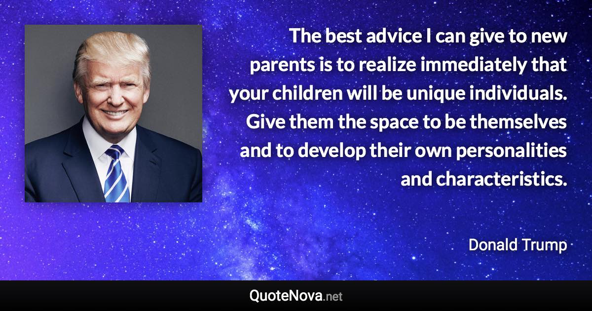 The best advice I can give to new parents is to realize immediately that your children will be unique individuals. Give them the space to be themselves and to develop their own personalities and characteristics. - Donald Trump quote