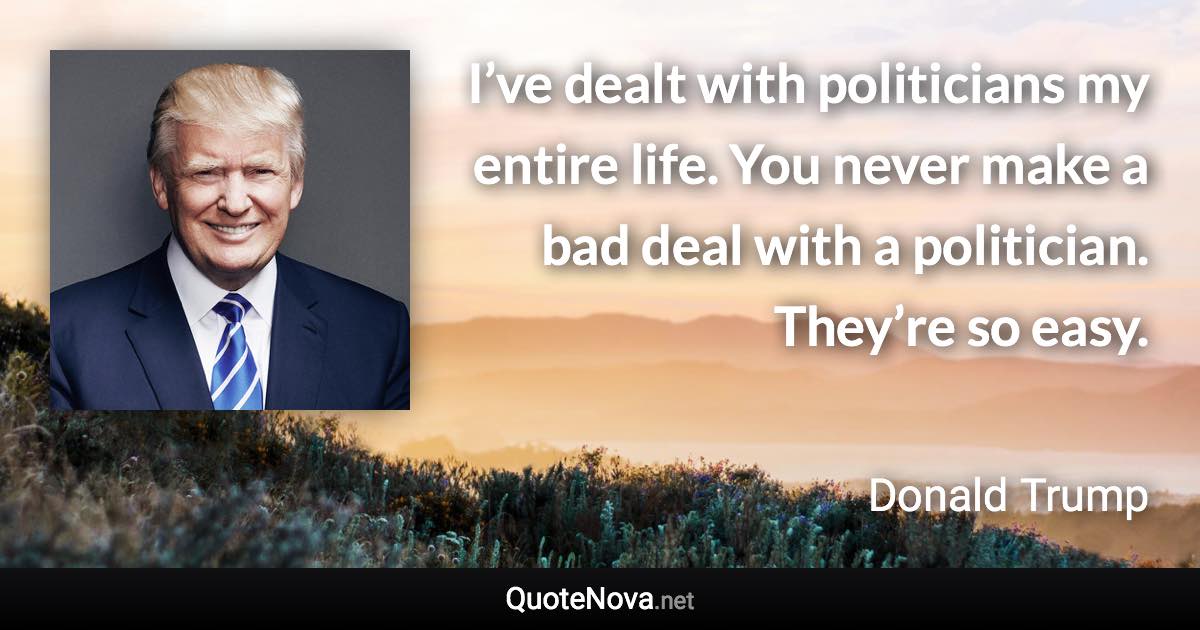 I’ve dealt with politicians my entire life. You never make a bad deal with a politician. They’re so easy. - Donald Trump quote