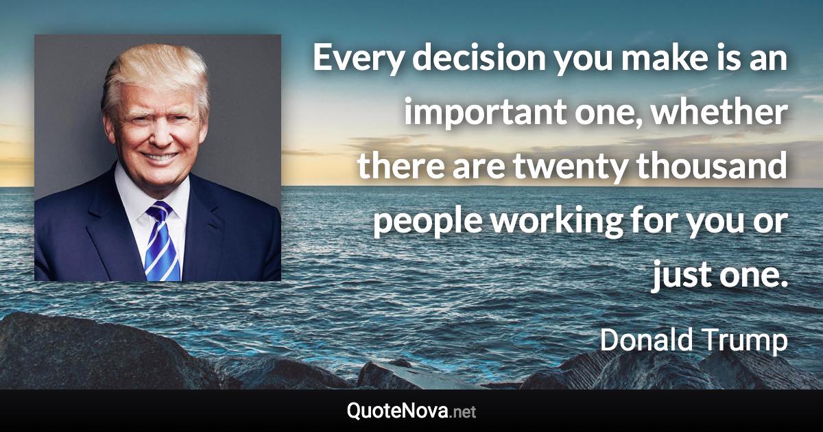 Every decision you make is an important one, whether there are twenty thousand people working for you or just one. - Donald Trump quote