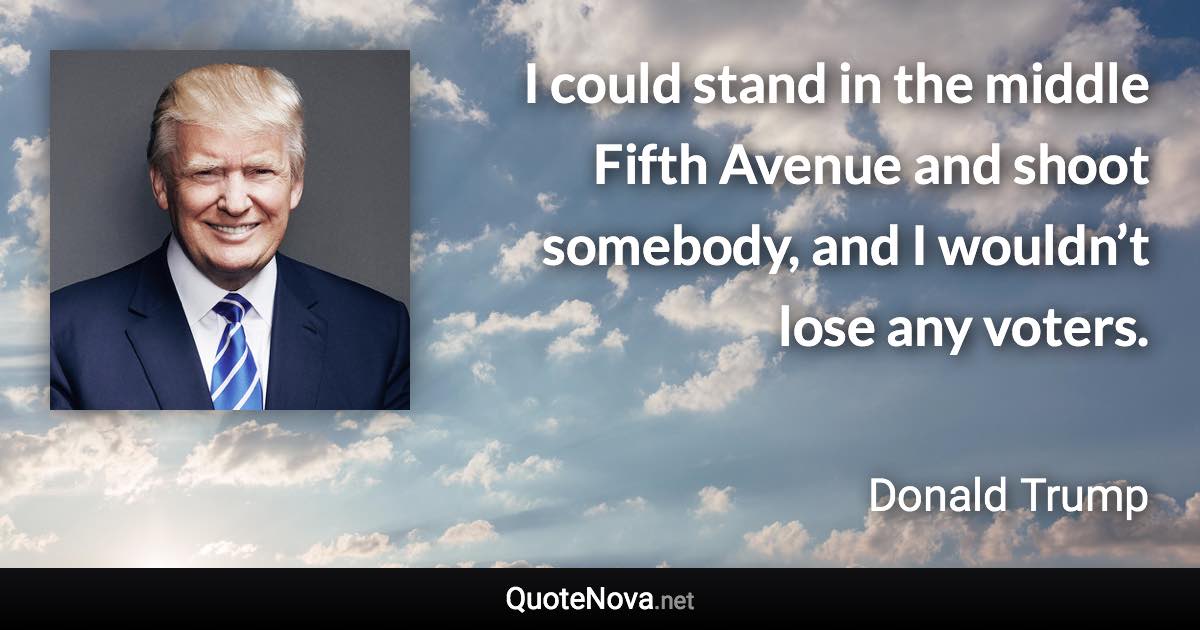 I could stand in the middle Fifth Avenue and shoot somebody, and I wouldn’t lose any voters. - Donald Trump quote