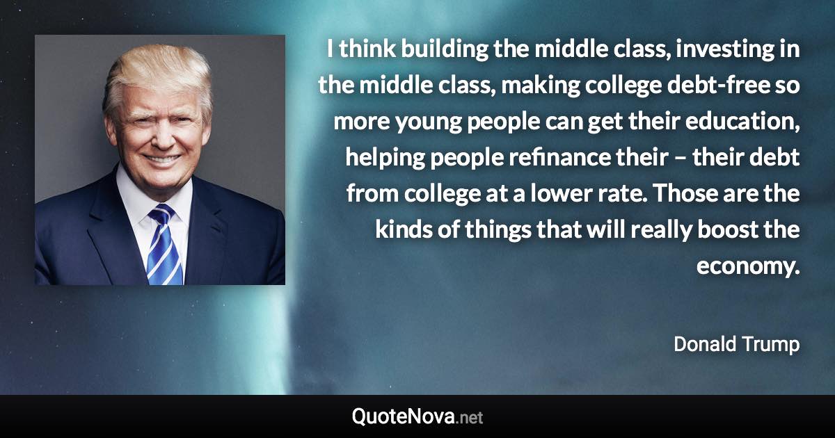 I think building the middle class, investing in the middle class, making college debt-free so more young people can get their education, helping people refinance their – their debt from college at a lower rate. Those are the kinds of things that will really boost the economy. - Donald Trump quote