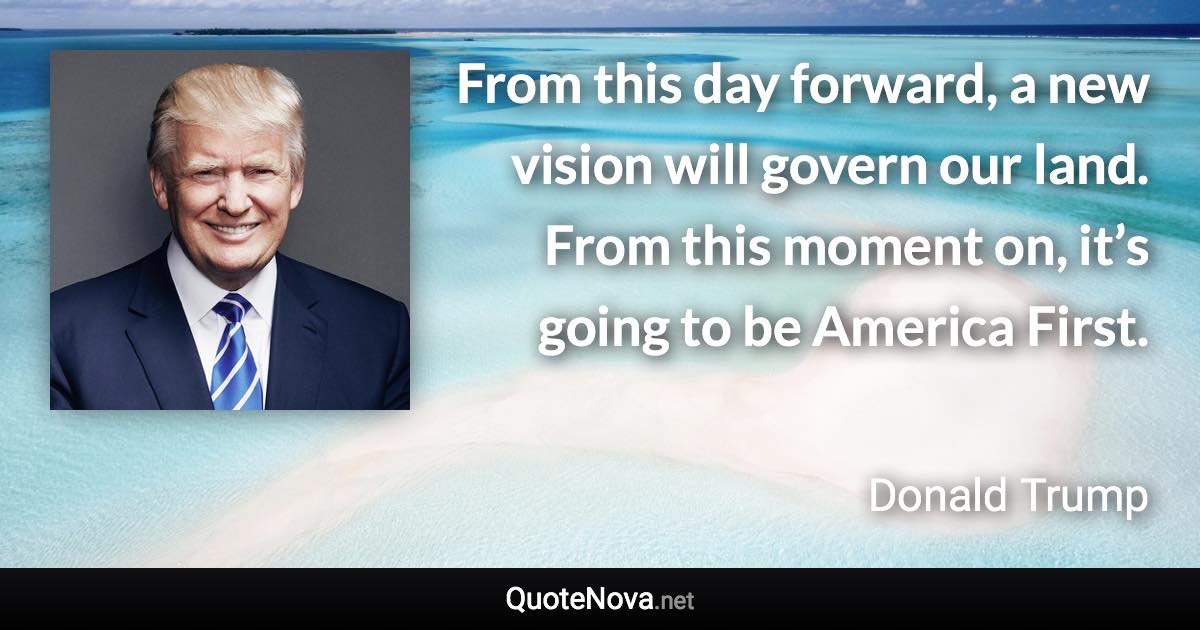 From this day forward, a new vision will govern our land. From this moment on, it’s going to be America First. - Donald Trump quote