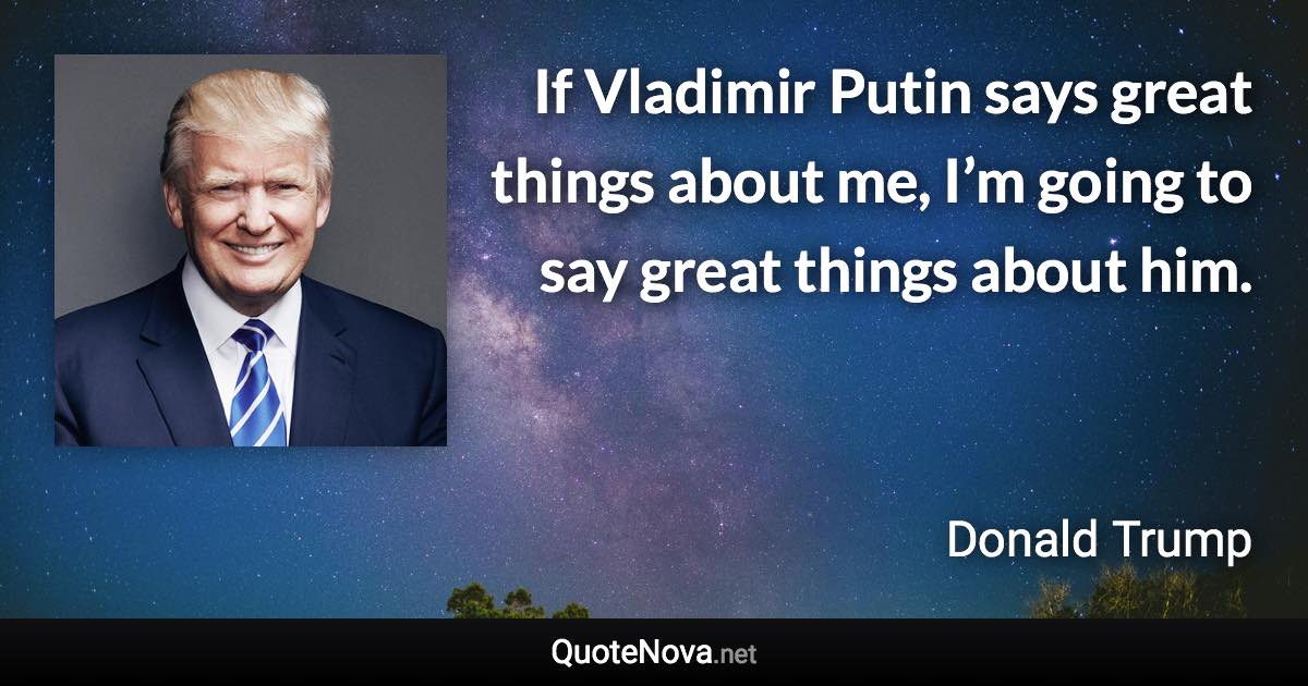 If Vladimir Putin says great things about me, I’m going to say great things about him. - Donald Trump quote