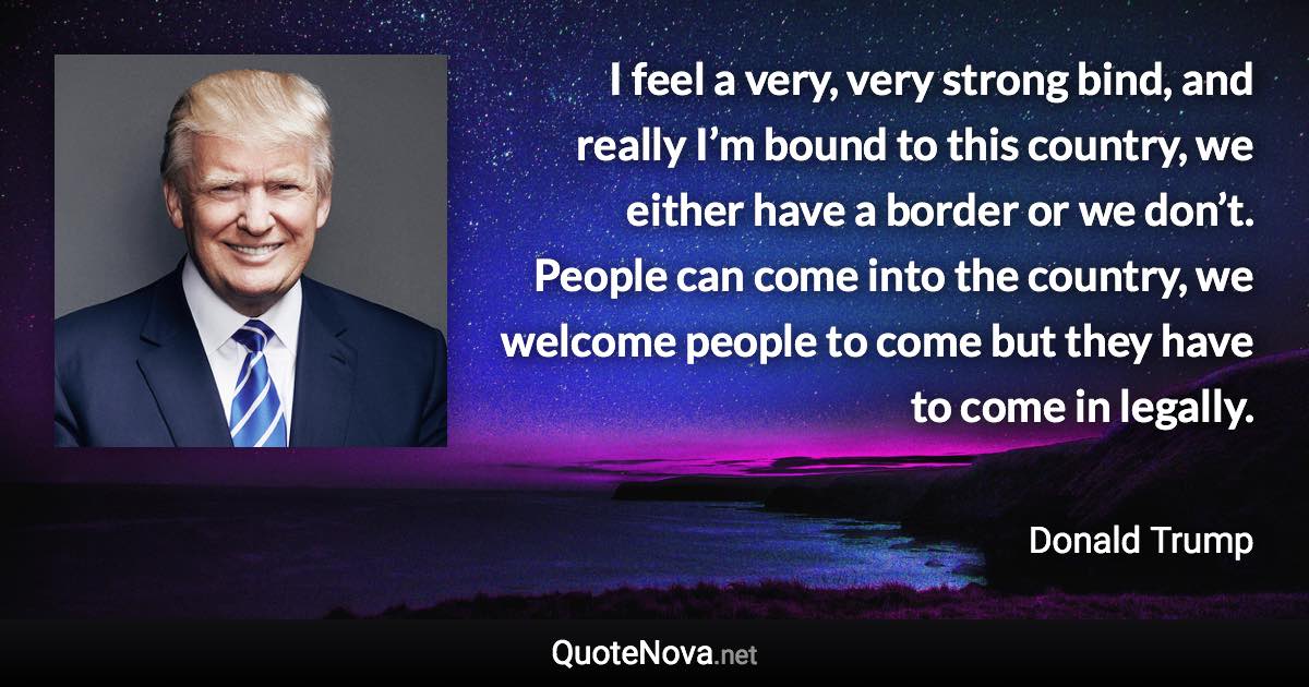 I feel a very, very strong bind, and really I’m bound to this country, we either have a border or we don’t. People can come into the country, we welcome people to come but they have to come in legally. - Donald Trump quote