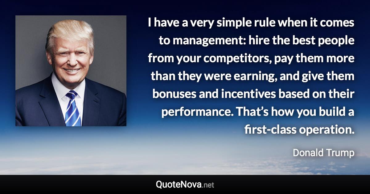 I have a very simple rule when it comes to management: hire the best people from your competitors, pay them more than they were earning, and give them bonuses and incentives based on their performance. That’s how you build a first-class operation. - Donald Trump quote