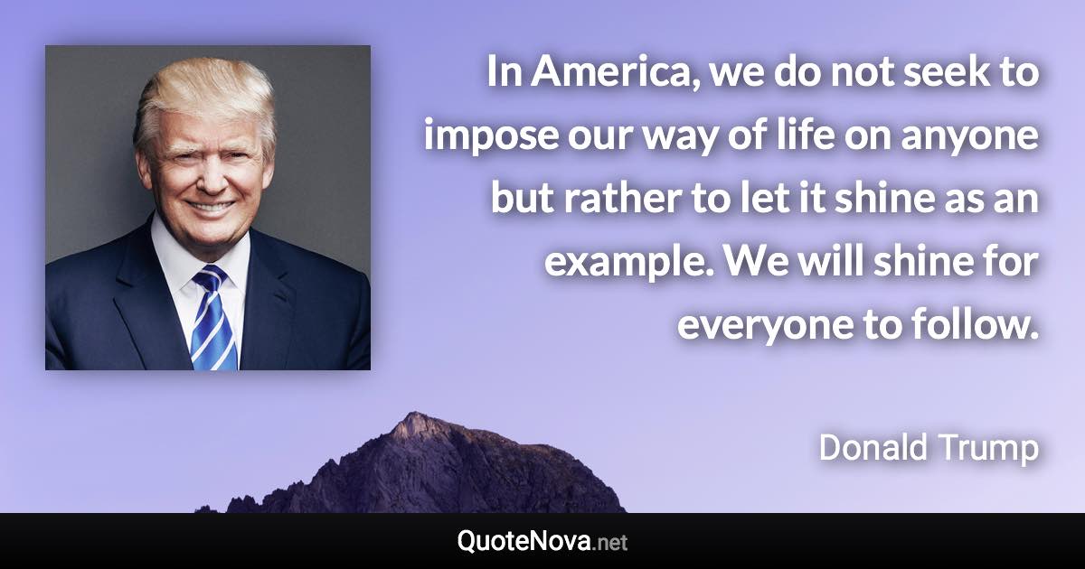 In America, we do not seek to impose our way of life on anyone but rather to let it shine as an example. We will shine for everyone to follow. - Donald Trump quote