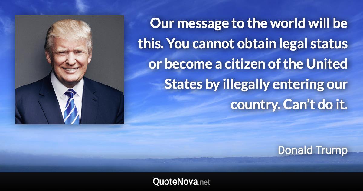 Our message to the world will be this. You cannot obtain legal status or become a citizen of the United States by illegally entering our country. Can’t do it. - Donald Trump quote