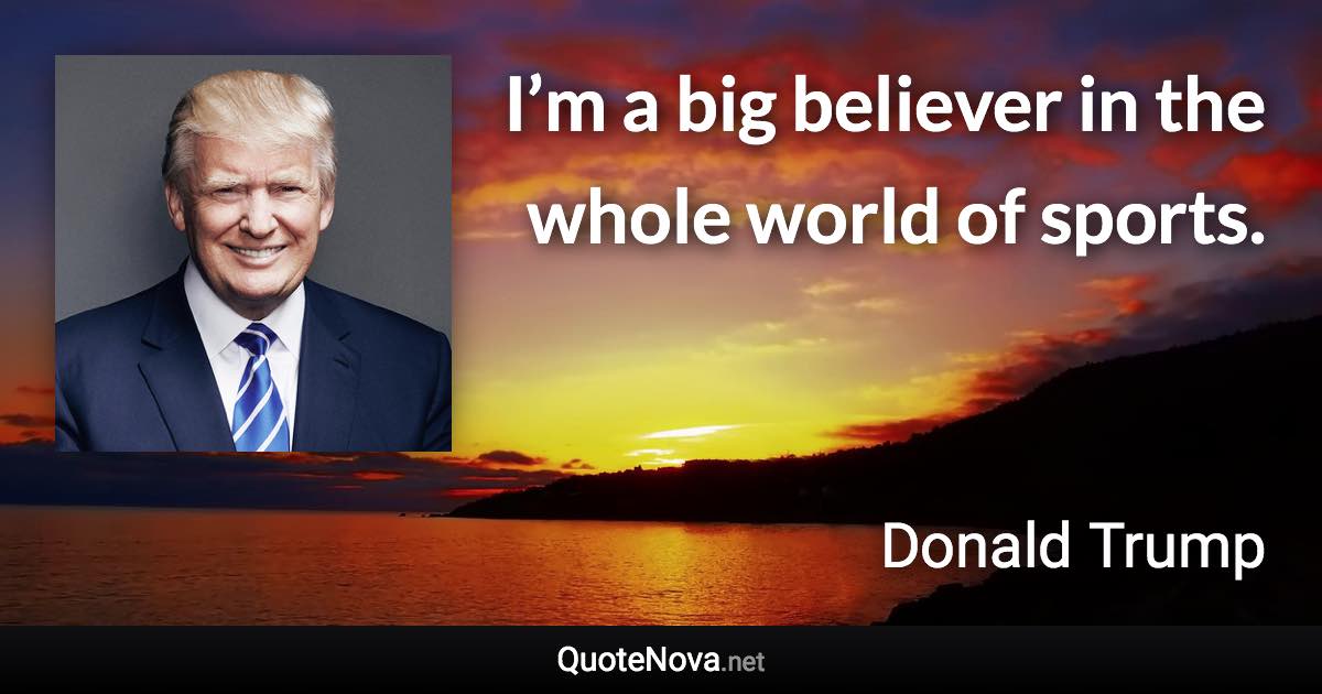 I’m a big believer in the whole world of sports. - Donald Trump quote