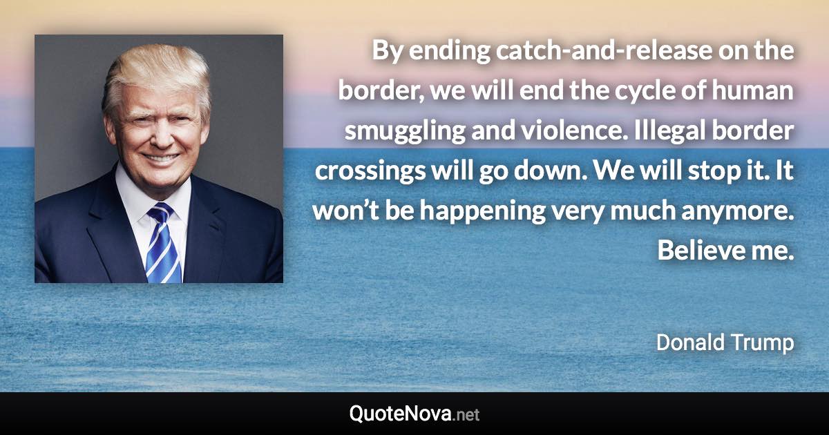 By ending catch-and-release on the border, we will end the cycle of human smuggling and violence. Illegal border crossings will go down. We will stop it. It won’t be happening very much anymore. Believe me. - Donald Trump quote