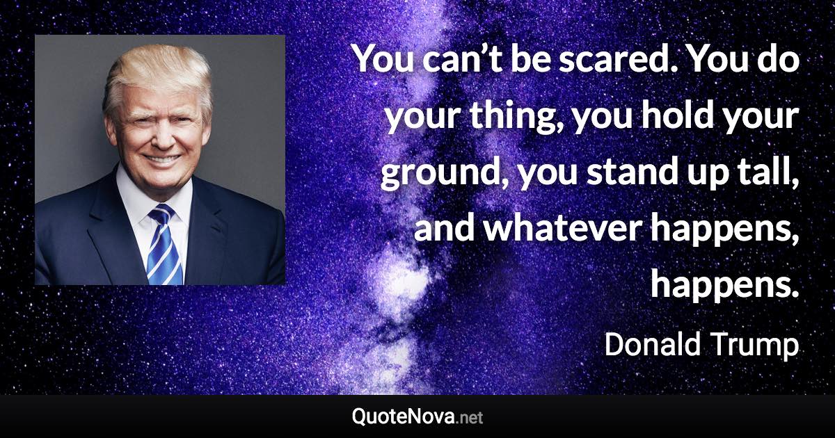 You can’t be scared. You do your thing, you hold your ground, you stand up tall, and whatever happens, happens. - Donald Trump quote