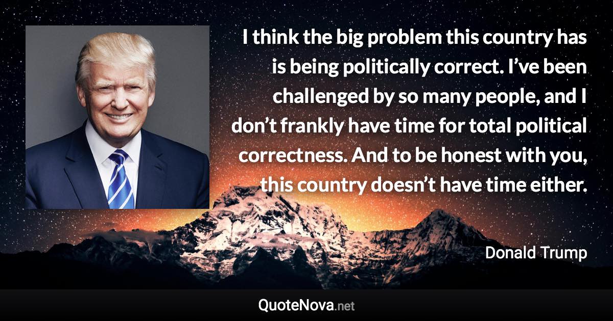 I think the big problem this country has is being politically correct. I’ve been challenged by so many people, and I don’t frankly have time for total political correctness. And to be honest with you, this country doesn’t have time either. - Donald Trump quote