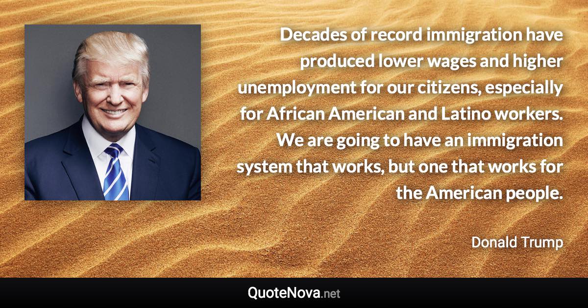 Decades of record immigration have produced lower wages and higher unemployment for our citizens, especially for African American and Latino workers. We are going to have an immigration system that works, but one that works for the American people. - Donald Trump quote