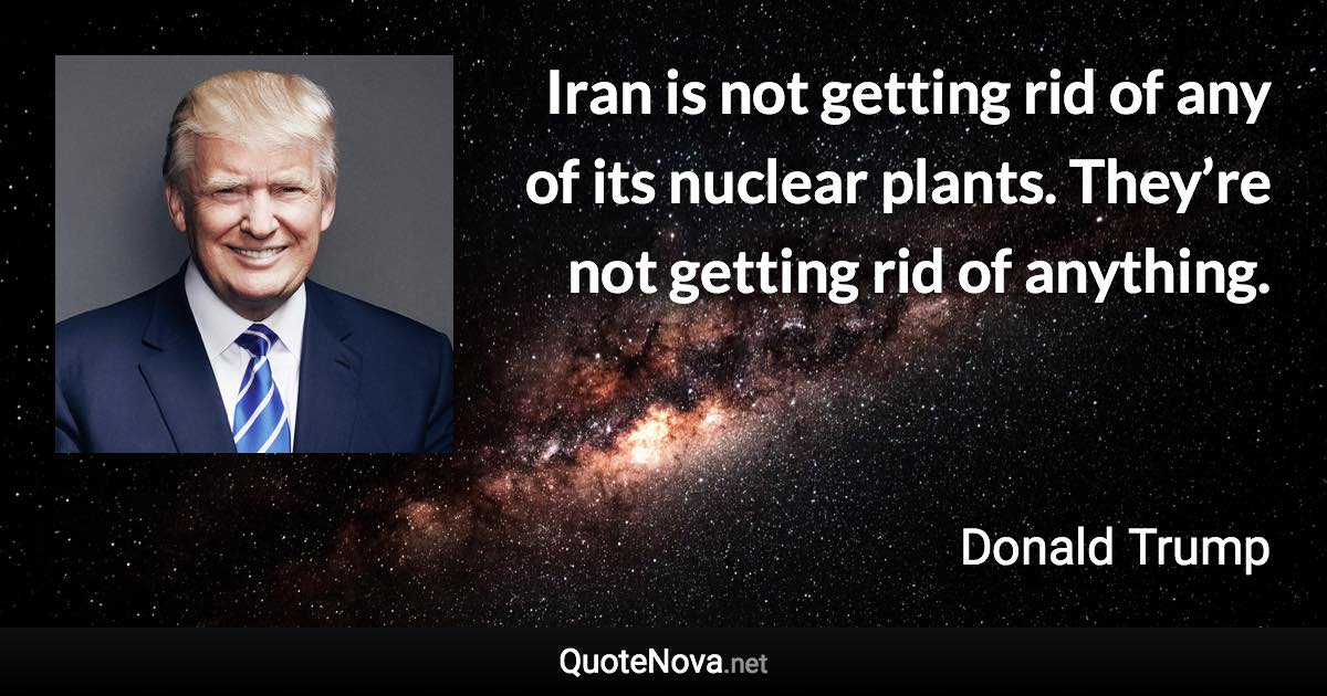 Iran is not getting rid of any of its nuclear plants. They’re not getting rid of anything. - Donald Trump quote