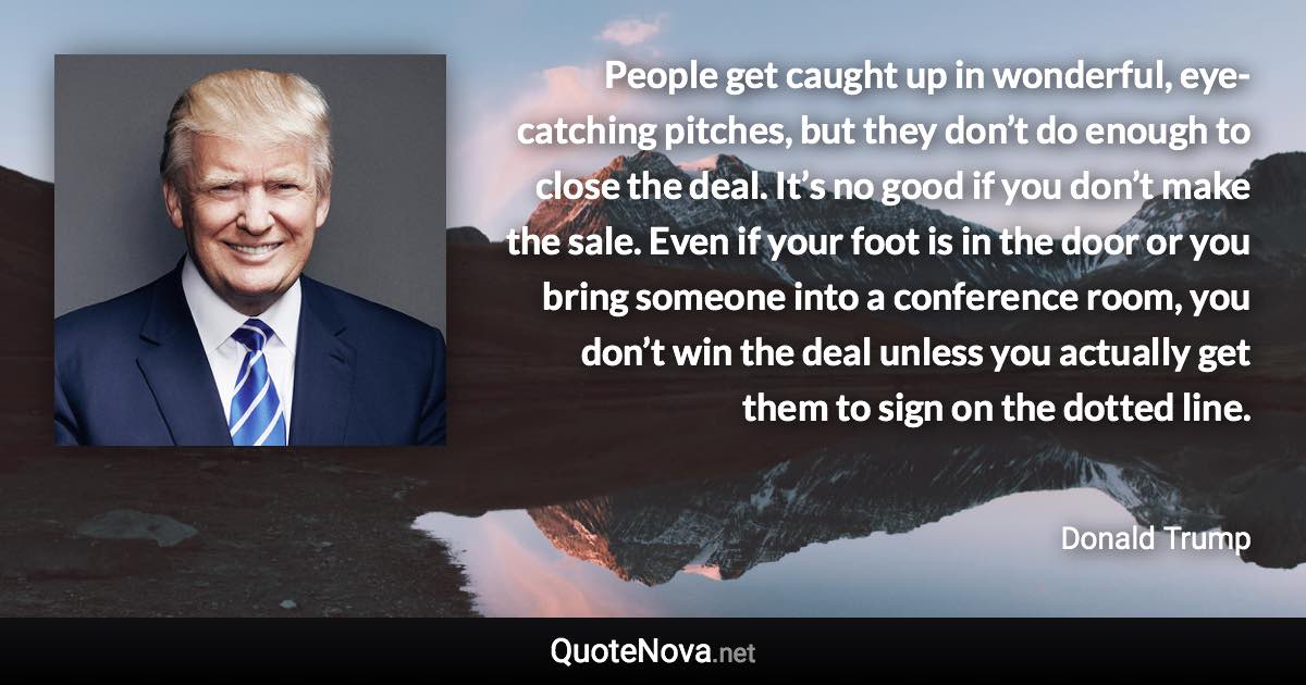 People get caught up in wonderful, eye-catching pitches, but they don’t do enough to close the deal. It’s no good if you don’t make the sale. Even if your foot is in the door or you bring someone into a conference room, you don’t win the deal unless you actually get them to sign on the dotted line. - Donald Trump quote