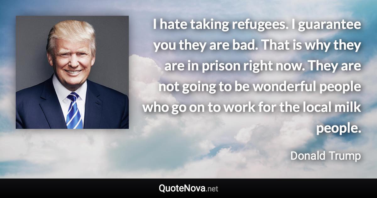 I hate taking refugees. I guarantee you they are bad. That is why they are in prison right now. They are not going to be wonderful people who go on to work for the local milk people. - Donald Trump quote