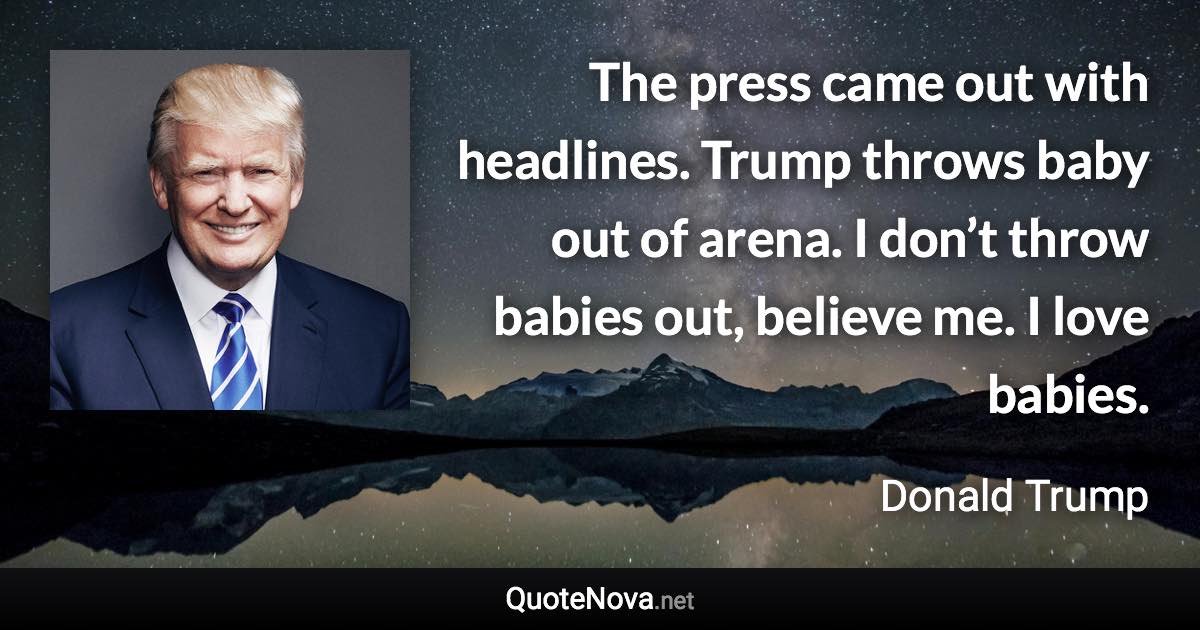 The press came out with headlines. Trump throws baby out of arena. I don’t throw babies out, believe me. I love babies. - Donald Trump quote