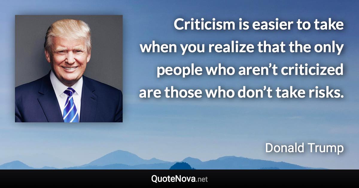 Criticism is easier to take when you realize that the only people who aren’t criticized are those who don’t take risks. - Donald Trump quote