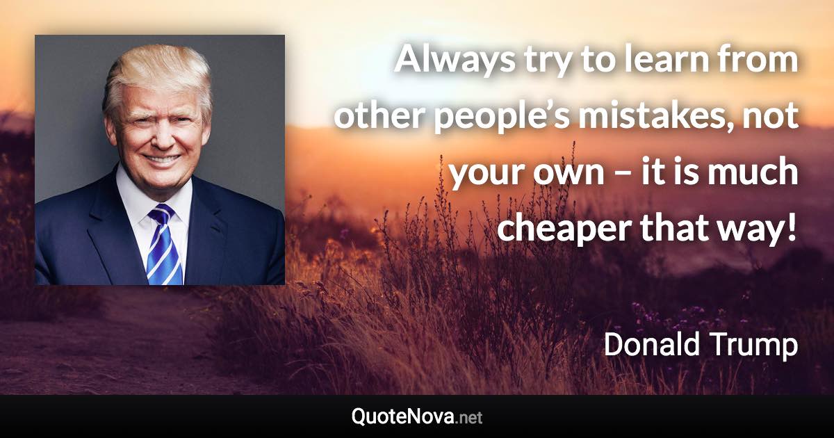 Always try to learn from other people’s mistakes, not your own – it is much cheaper that way! - Donald Trump quote