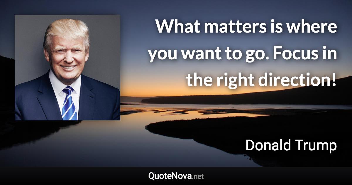 What matters is where you want to go. Focus in the right direction! - Donald Trump quote