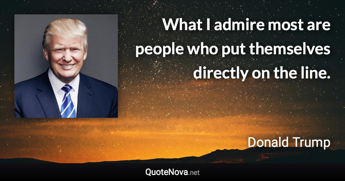 What I admire most are people who put themselves directly on the line. - Donald Trump quote