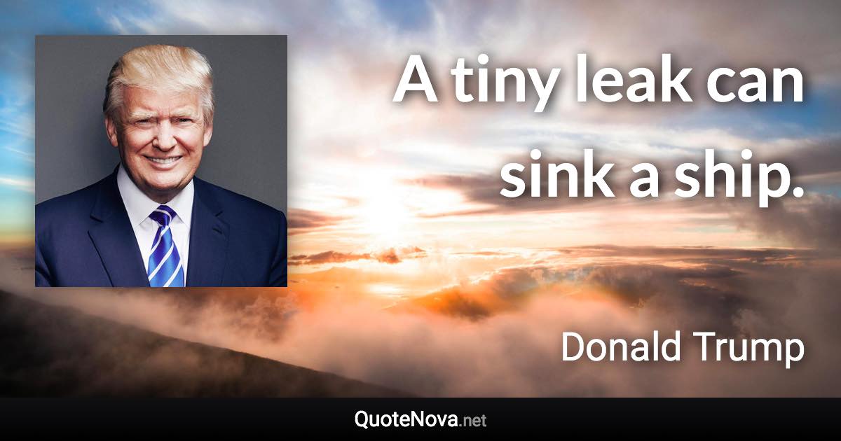 A tiny leak can sink a ship. - Donald Trump quote