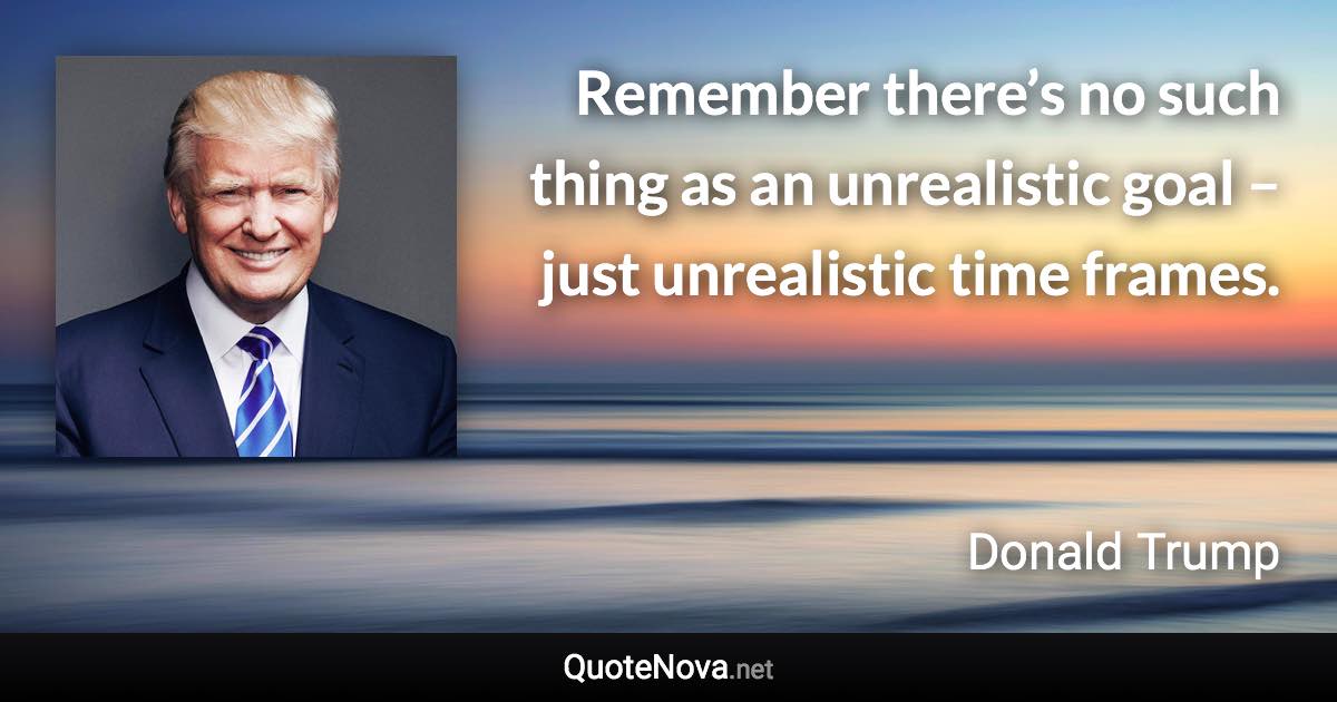 Remember there’s no such thing as an unrealistic goal – just unrealistic time frames. - Donald Trump quote