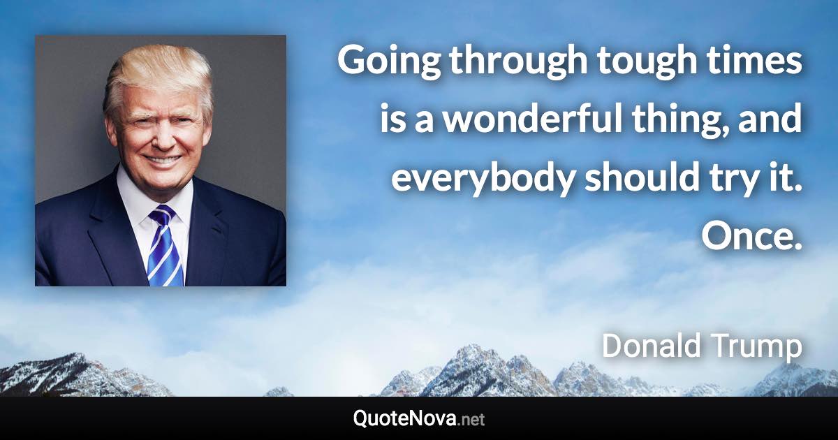 Going through tough times is a wonderful thing, and everybody should try it. Once. - Donald Trump quote