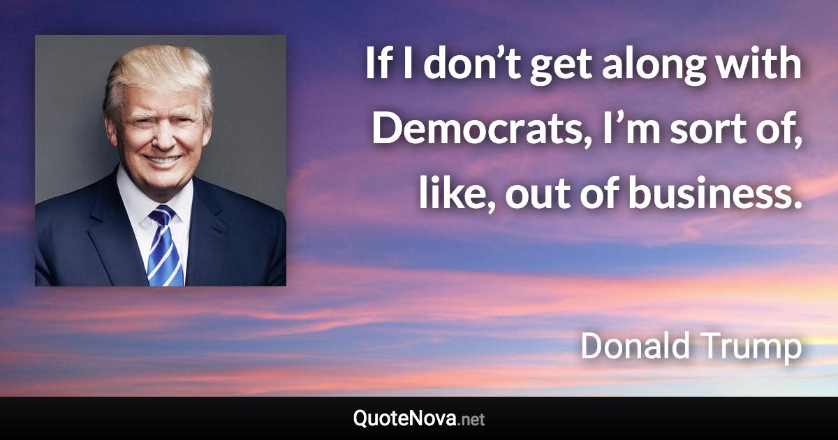 If I don’t get along with Democrats, I’m sort of, like, out of business. - Donald Trump quote