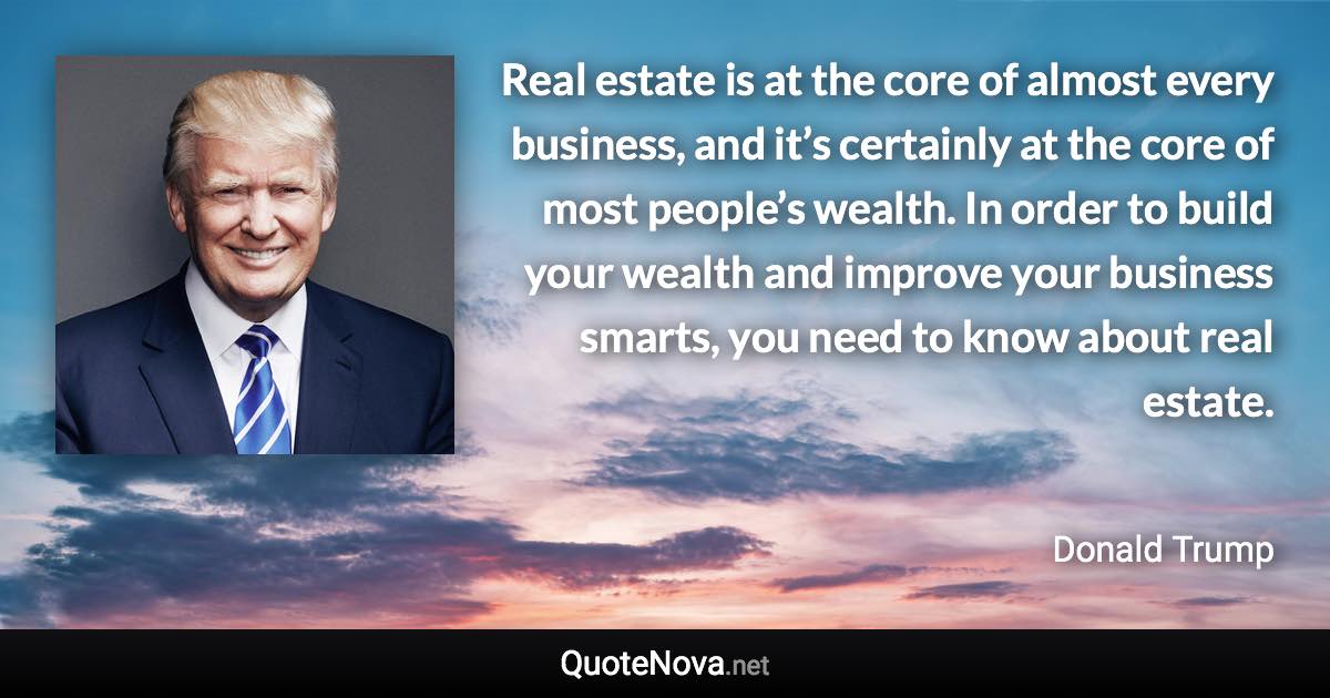 Real estate is at the core of almost every business, and it’s certainly at the core of most people’s wealth. In order to build your wealth and improve your business smarts, you need to know about real estate. - Donald Trump quote