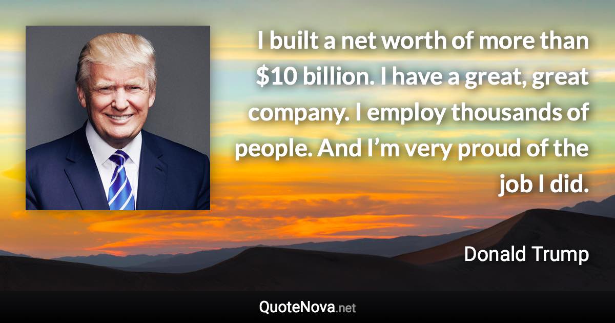 I built a net worth of more than $10 billion. I have a great, great company. I employ thousands of people. And I’m very proud of the job I did. - Donald Trump quote