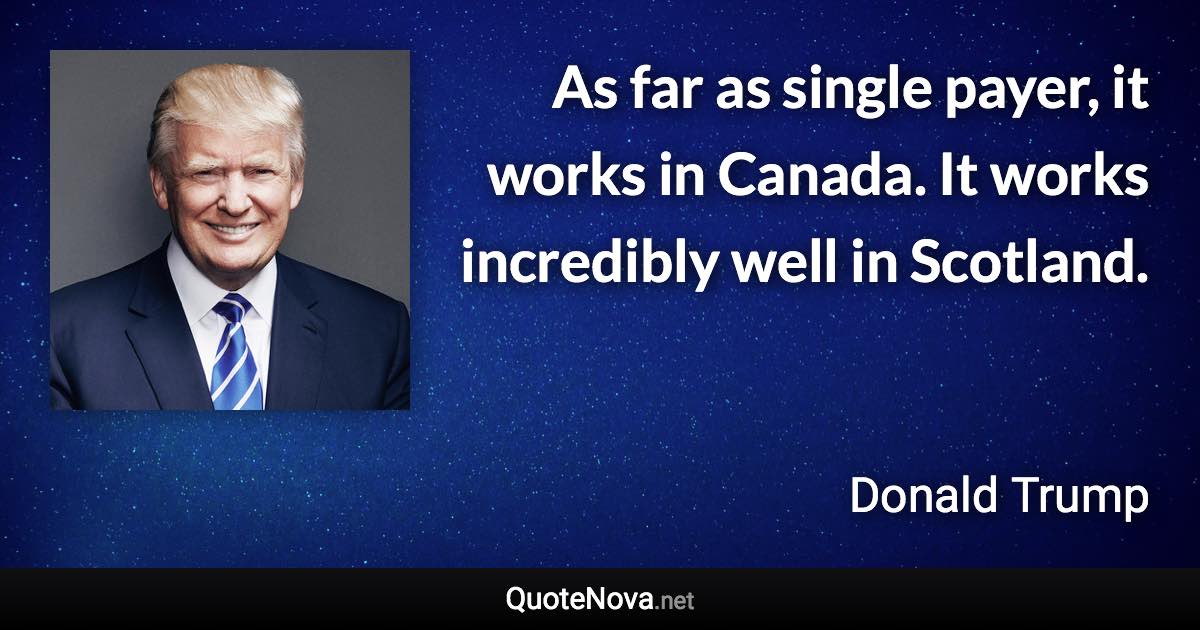 As far as single payer, it works in Canada. It works incredibly well in Scotland. - Donald Trump quote