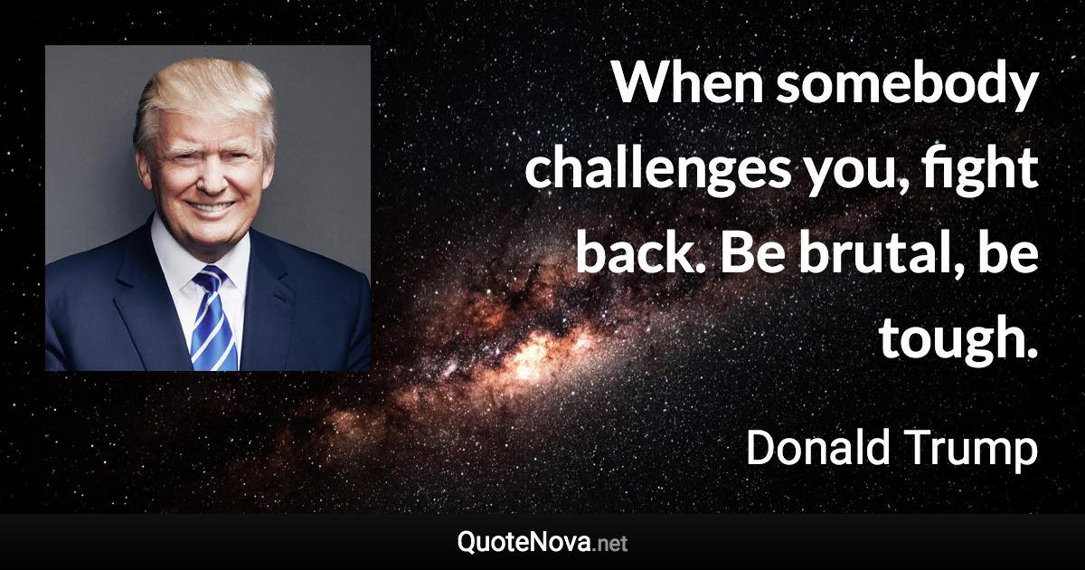 When somebody challenges you, fight back. Be brutal, be tough. - Donald Trump quote