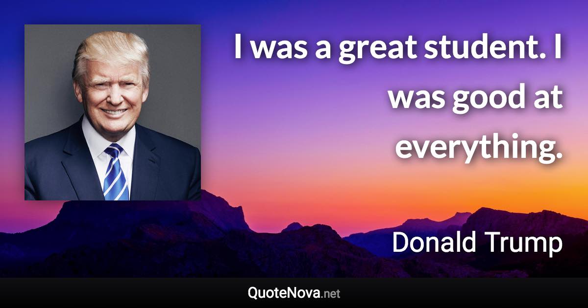 I was a great student. I was good at everything. - Donald Trump quote