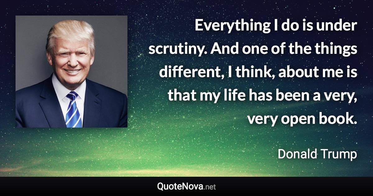 Everything I do is under scrutiny. And one of the things different, I think, about me is that my life has been a very, very open book. - Donald Trump quote