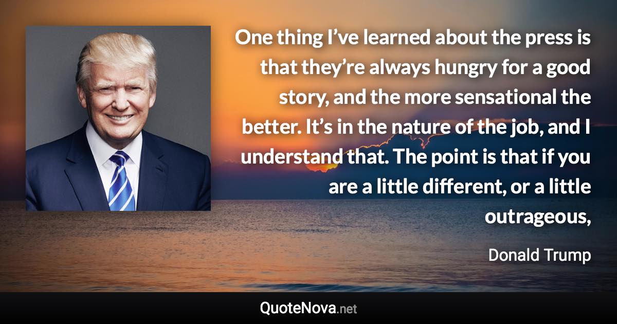 One thing I’ve learned about the press is that they’re always hungry for a good story, and the more sensational the better. It’s in the nature of the job, and I understand that. The point is that if you are a little different, or a little outrageous, - Donald Trump quote