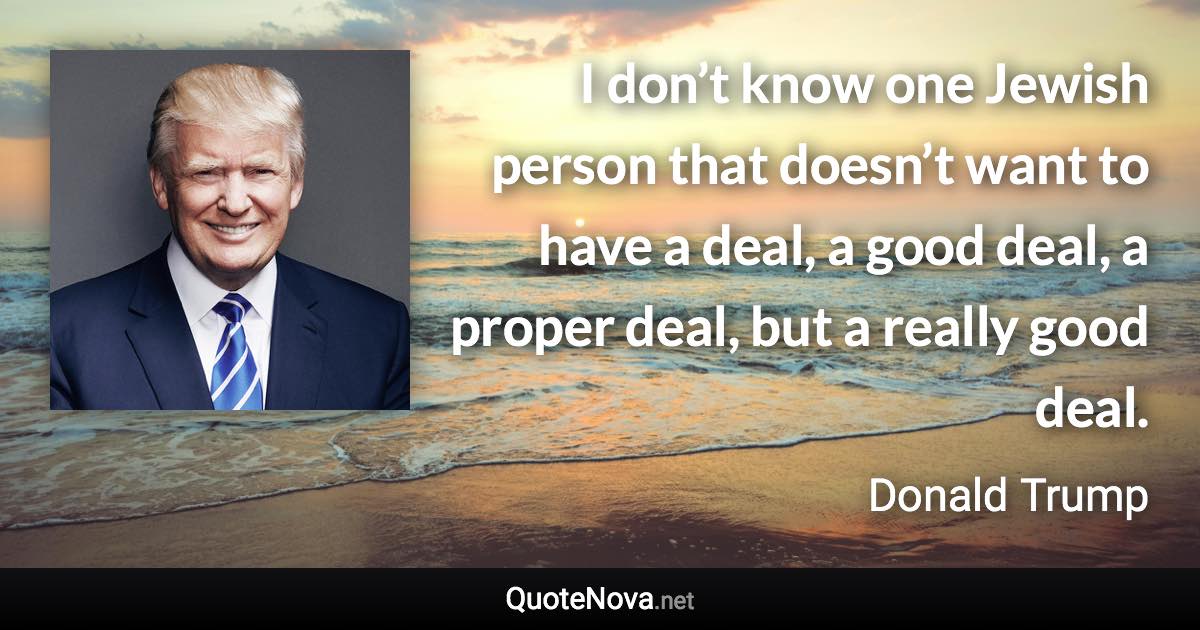 I don’t know one Jewish person that doesn’t want to have a deal, a good deal, a proper deal, but a really good deal. - Donald Trump quote