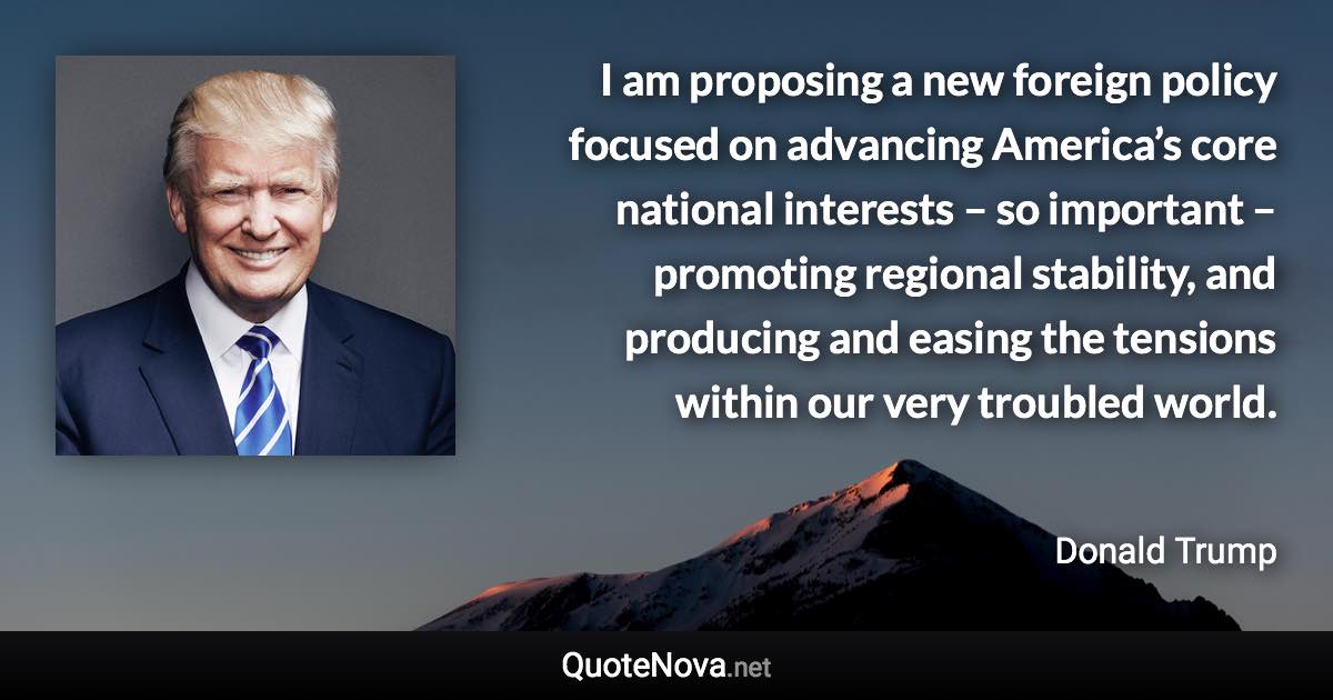 I am proposing a new foreign policy focused on advancing America’s core national interests – so important – promoting regional stability, and producing and easing the tensions within our very troubled world. - Donald Trump quote