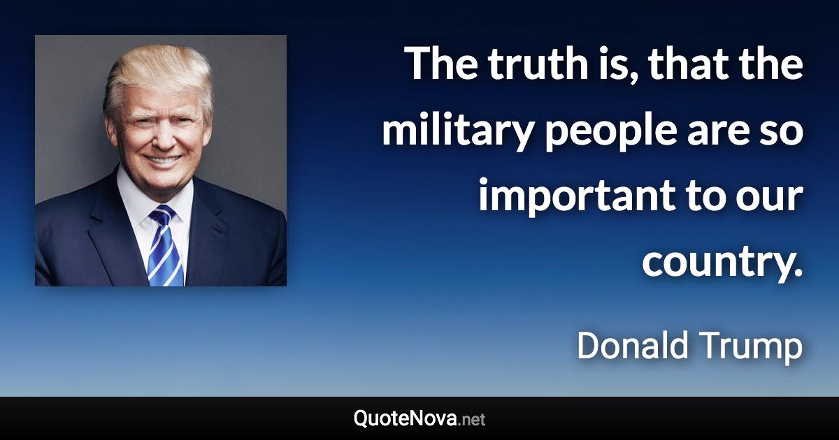 The truth is, that the military people are so important to our country. - Donald Trump quote