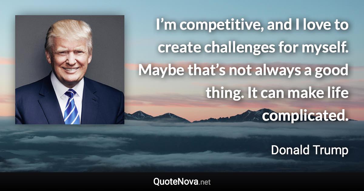 I’m competitive, and I love to create challenges for myself. Maybe that’s not always a good thing. It can make life complicated. - Donald Trump quote