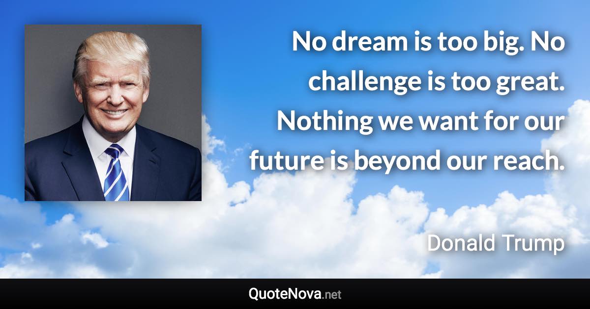 No dream is too big. No challenge is too great. Nothing we want for our future is beyond our reach. - Donald Trump quote