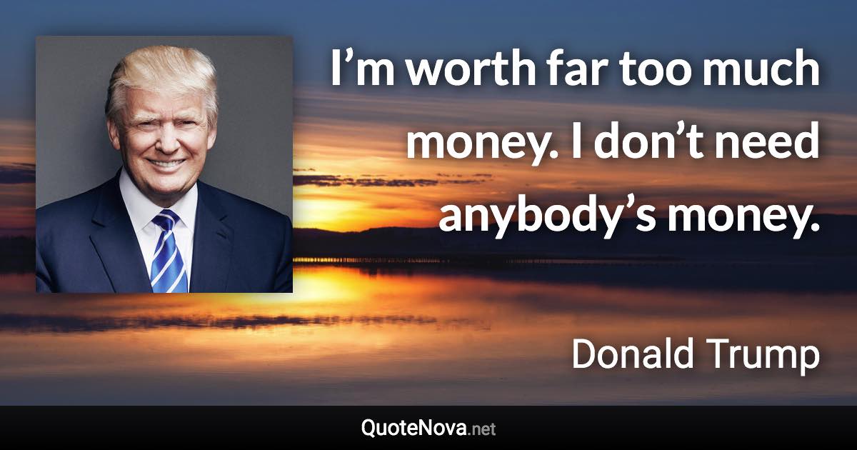 I’m worth far too much money. I don’t need anybody’s money. - Donald Trump quote