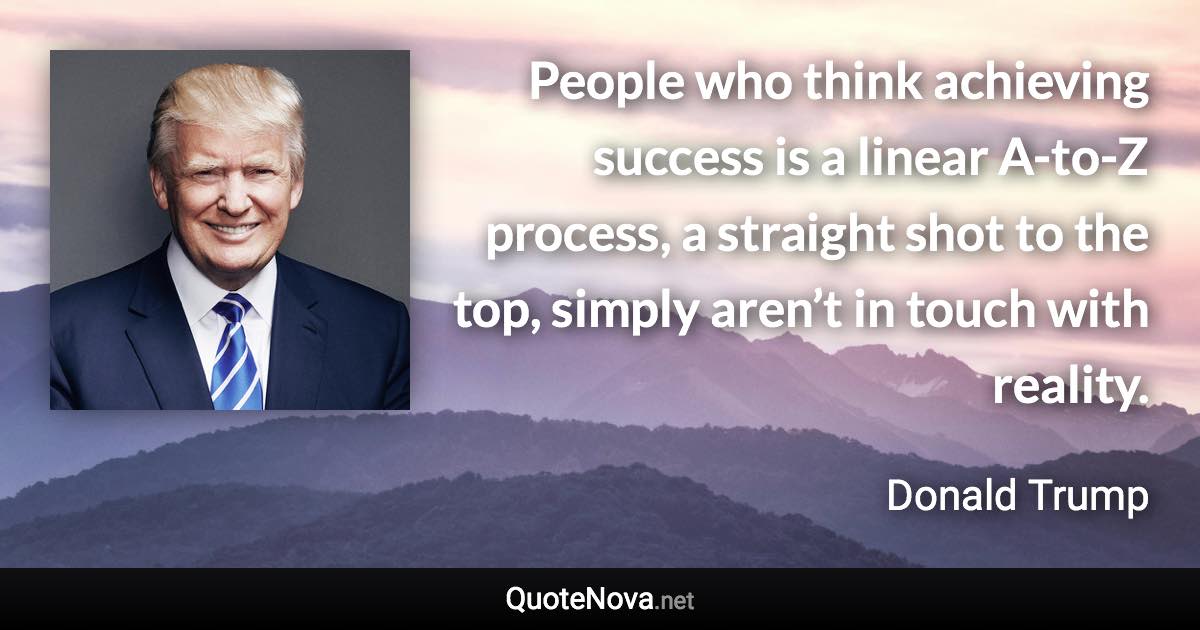 People who think achieving success is a linear A-to-Z process, a straight shot to the top, simply aren’t in touch with reality. - Donald Trump quote