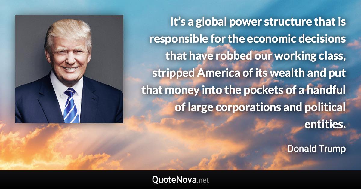 It’s a global power structure that is responsible for the economic decisions that have robbed our working class, stripped America of its wealth and put that money into the pockets of a handful of large corporations and political entities. - Donald Trump quote