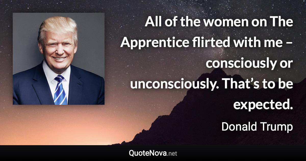 All of the women on The Apprentice flirted with me – consciously or unconsciously. That’s to be expected. - Donald Trump quote