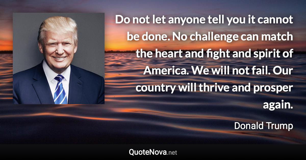 Do not let anyone tell you it cannot be done. No challenge can match the heart and fight and spirit of America. We will not fail. Our country will thrive and prosper again. - Donald Trump quote