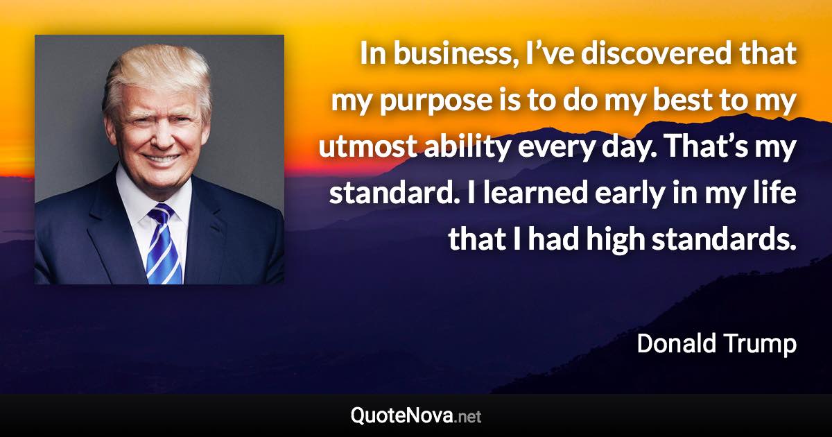 In business, I’ve discovered that my purpose is to do my best to my utmost ability every day. That’s my standard. I learned early in my life that I had high standards. - Donald Trump quote